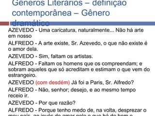 Gêneros Literários – definição
contemporânea – Gênero
dramático
AZEVEDO - Uma caricatura, naturalmente... Não há arte
em nosso
ALFREDO - A arte existe, Sr. Azevedo, o que não existe é
o amor dela.
AZEVEDO - Sim, faltam os artistas.
ALFREDO - Faltam os homens que os compreendam; e
sobram aqueles que só acreditam e estimam o que vem do
estrangeiro.
AZEVEDO (com desdém) Já foi a Paris, Sr. Alfredo?
ALFREDO - Não, senhor; desejo, e ao mesmo tempo
receio ir.
AZEVEDO - Por que razão?
ALFREDO - Porque tenho medo de, na volta, desprezar o
 
