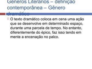 Gêneros Literários – definição
contemporânea – Gênero
dramático
 O texto dramático coloca em cena uma ação
que se desenvolve em determinado espaço,
durante uma parcela de tempo. No entanto,
diferentemente do épico, faz isso tendo em
mente a encenação no palco.
 