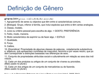 Definição de Gênero
gê·ne·ro (latim g e nus,  -e ris ) substantivo  m asculino
1. Agrupamento de seres ou objectos que têm entre si características comuns.
2. [Biologia]  Grupo, inferior à família, que inclui espécies que entre si têm certas analogias.
3. Classe, modelo.
4. Juízo ou critério pessoal para escolha de algo. = GOSTO, PREFERÊNCIA
5. Feitio, modo, maneira.
6. Modo característico de exprimir ou de fazer algo. = ESTILO
7. Qualidade.
8. Força.
9. Calibre.
10. [Gramática]  Propriedade de algumas classes de palavras, .notadamente substantivos 
e .adjetivos, que apresentam contrastes de masculino, feminino e por vezes neutro, que po
dem corresponder a distinções baseadas nas diferenças de sexo.
11. Conjunto de propriedades atribuídas social e culturalmente em relação ao sexo dos indi
víduos.
12. Cada um dos produtos ou artigos de um conjunto de víveres ou provisões.
(Mais usado no plural.)
13. Cada um dos artigos de um conjunto de mercadorias ou de fazenda.
(Mais usado no plural.)
 