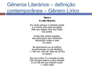 Gêneros Literários – definição
contemporânea – Gênero Lírico
Motivo
Cecília Meireles
Eu canto porque o instante existe
e a minha vida está completa.
Não sou alegre nem sou triste:
sou poeta.
Irmão das coisas fugidias,
não sinto gozo nem tormento.
Atravesso noites e dias
no vento.
Se desmorono ou se edifico,
se permaneço ou me desfaço,
— não sei, não sei. Não sei se fico
ou passo.
Sei que canto. E a canção é tudo.
Tem sangue eterno a asa ritmada.
E um dia sei que estarei mudo:
— mais nada.
 