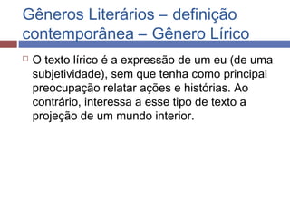 Gêneros Literários – definição
contemporânea – Gênero Lírico
 O texto lírico é a expressão de um eu (de uma
subjetividade), sem que tenha como principal
preocupação relatar ações e histórias. Ao
contrário, interessa a esse tipo de texto a
projeção de um mundo interior.
 