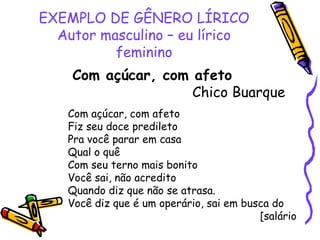 EXEMPLO DE GÊNERO LÍRICO
Autor masculino – eu lírico
feminino
Com açúcar, com afeto
Chico Buarque
Com açúcar, com afeto
Fiz seu doce predileto
Pra você parar em casa
Qual o quê
Com seu terno mais bonito
Você sai, não acredito
Quando diz que não se atrasa.
Você diz que é um operário, sai em busca do
[salário
 