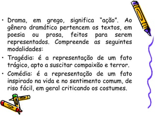 • Drama, em grego, significa “ação”. Ao
gênero dramático pertencem os textos, em
poesia ou prosa, feitos para serem
representados. Compreende as seguintes
modalidades:
• Tragédia: é a representação de um fato
trágico, apto a suscitar compaixão e terror.
• Comédia: é a representação de um fato
inspirado na vida e no sentimento comum, de
riso fácil, em geral criticando os costumes.
 