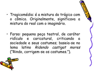 • Tragicomédia: é a mistura do trágico com
o cômico. Originalmente, significava a
mistura do real com o imaginário.
• Farsa: pequena peça teatral, de caráter
ridículo e caricatural, criticando a
sociedade e seus costumes; baseia-se no
lema latino Ridendo castigat mores
(“Rindo, corrigem-se os costumes.”).
 