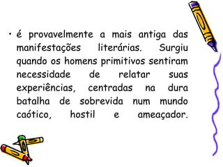 • é provavelmente a mais antiga das
manifestações literárias. Surgiu
quando os homens primitivos sentiram
necessidade de relatar suas
experiências, centradas na dura
batalha de sobrevida num mundo
caótico, hostil e ameaçador.
 