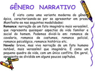 GÊNERO NARRATIVO
É visto como uma variante moderna do gênero
épico, caracterizando-se por se apresentar em prosa.
Manifesta-se nas seguintes modalidades:
Romance: narração de um fato imaginário mais verossímil,
que representa quaisquer aspectos da vida familiar e
social do homem. Podemos dividi-lo em: romance de
cavalaria, romance de costumes, romance policial,
romance psicológico, romance histórico etc.
Novela: breve, mas viva narração de um fato humano
notável, mais verossímil que imaginário. É como um
pequeno quadro da vida, com um único conflito. Em geral,
apresenta-se dividida em alguns poucos capítulos.
 