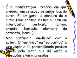 • É a manifestação literária em que
predominam os aspectos subjetivos do
autor. É, em geral, a maneira de o
autor falar consigo mesmo ou com um
interlocutor particular (amigo,
amante, fantasia, elemento da
natureza, Deus...)
• Não confundir “eu-lírico” com o
autor. O “eu-lírico” ou “eu-poético” é
uma espécie de personalidade poética
criada pelo autor que dá vazão a
sensações e/ou impressões.
 