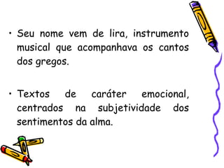 • Seu nome vem de lira, instrumento
musical que acompanhava os cantos
dos gregos.
• Textos de caráter emocional,
centrados na subjetividade dos
sentimentos da alma.
 