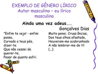 EXEMPLO DE GÊNERO LÍRICO
Autor masculino – eu lírico
masculino
Ainda uma vez adeus...
Gonçalves Dias
"Enfim te vejo! - enfim
posso,
Curvado a teus pés,
dizer-te
Que não cessei de
querer-te,
Pesar de quanto sofri.
Muito penei. Cruas âncias,
Dos teus olhos afastado,
Houveram-me acabrunhado
A não lembrar-me de ti!
(...)
 
