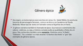 Gênero épico
• Na origem, os textos épicos eram escritos em verso. Ex: Idade Média: As aventuras
heroicas de personagens famosos , como o rei Artur e os Cavaleiros daTávola
Redonda. Nesse tipo de texto um narrador conta as façanhas de um herói.
• O gênero narrativo também é chamado de épico. Sua marca é o sentimento dos
valores coletivos, ou seja, a história contada exalta as qualidades e feitos de um
povo. São conhecidos também como epopeias. Histórias como "A Ilíada",
"Odisseia", "Os Lusíadas" e o mais recente "O Senhor dos Anéis" e "300" são
exemplos de gêneros épicos.
 