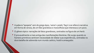 • A palavra "epopeia" vem do grego épos, ‘verso’+ poieô, ‘faço’ e se refere à narrativa
em forma de versos, de um fato grandioso e maravilhoso que interessa a um povo.
• O gênero épico: narrações de fatos grandiosos, centrados na figura de um herói.
• É provavelmente a mais antiga das manifestações literárias. Ele surgiu quando os
homens primitivos sentiram necessidade de relatar suas experiências, centradas na
dura batalha de sobrevida num mundo caótico, hostil e ameaçador.
 