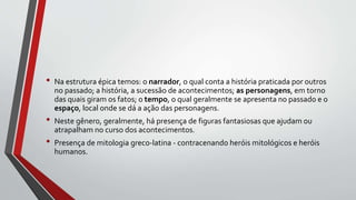 • Na estrutura épica temos: o narrador, o qual conta a história praticada por outros
no passado; a história, a sucessão de acontecimentos; as personagens, em torno
das quais giram os fatos; o tempo, o qual geralmente se apresenta no passado e o
espaço, local onde se dá a ação das personagens.
• Neste gênero, geralmente, há presença de figuras fantasiosas que ajudam ou
atrapalham no curso dos acontecimentos.
• Presença de mitologia greco-latina - contracenando heróis mitológicos e heróis
humanos.
 