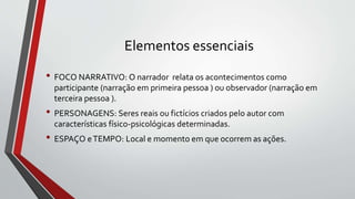 Elementos essenciais
• FOCO NARRATIVO: O narrador relata os acontecimentos como
participante (narração em primeira pessoa ) ou observador (narração em
terceira pessoa ).
• PERSONAGENS: Seres reais ou fictícios criados pelo autor com
características físico-psicológicas determinadas.
• ESPAÇO eTEMPO: Local e momento em que ocorrem as ações.
 