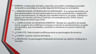 • ENREDO: o desenrolar dos fatos, seguindo uma ordem cronológica (sucessão
temporal) ou psicológica (sucessão segundo lembranças ou evocações).
• 1. APRESENTAÇÃO, INTRODUÇÃO OU EXPOSIÇÃO – É o começo da história, no
qual apresenta(am)-se a(as) personagem(ns) e suas características, o espaço em
que se movimenta(am), as relações que mantêm entre si e, às vezes, o tempo e o
espaço (um homem caminha à noite por uma estrada escura). Enfim, situa o
leitor diante da história que irá ler.
• 2. COMPLICAÇÃO OU DESENVOLVIMENTO - Rompe-se o equilíbrio do estado
inicial; surge(m) o(s) conflito(s) e começam a ocorrer os acontecimentos, as ações
nos episódios, que, encadeados, conduzem a narrativa a um ponto máximo de
tensão:
• 3.CONFLITO:Toda situação conflituosa entre os personagens da narrativa.
• 4.CLÍMAX: O ponto máximo da história.
• 5. DESFECHO: Os personagens finalmente encontram seu destino, finalizando a
narração.
 