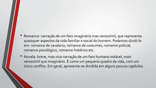 • Romance: narração de um fato imaginário mas verossímil, que representa
quaisquer aspectos da vida familiar e social do homem. Podemos dividi-lo
em: romance de cavalaria, romance de costumes, romance policial,
romance psicológico, romance histórico etc.
• Novela: breve, mas viva narração de um fato humano notável, mais
verossímil que imaginário. É como um pequeno quadro da vida, com um
único conflito. Em geral, apresenta-se dividida em alguns poucos capítulos.
 