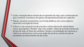• Conto: narração densa e breve de um episódio da vida; mais condensada do
que a novela e o romance. Em geral, não apresenta divisão em capítulos.
• Fábula: narrativa inverossímil, com fundo didático; tem como objetivo
transmitir uma lição de moral.
• Crônica: o seu nome já nos dá uma dica: crônica deriva do radical latino
crono, que significa “tempo”. Daí o seu caráter: relato de acontecimentos do
tempo de hoje, de fatos do cotidiano. Desde a consolidação da imprensa, a
crônica se caracterizou como uma seção de jornal ou revista em que se
comentam acontecimentos do dia-a-dia.
 