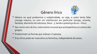 Gênero lírico
• Gênero no qual predomina a subjetividade, ou seja, o autor tenta falar
consigo mesmo, ou com um interlocutor em particular (amigo, amante,
fantasia, elemento da natureza, Deus...), tendo a presença do eu – lírico;
• Seu nome vem de lira, instrumento musical que acompanhava os cantos dos
gregos;
• Predominam as formas que indicam 1ª pessoa;
• O eu-lírico pode ser masculino ou feminino, independente do autor;
 