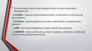• Há várias estruturas formais do gênero lírico. As mais conhecidas e
abordadas são:
a) ELEGIA – trata de acontecimentos tristes, muitas vezes a morte de uma
figura pública.
b) ÉCOGLA – poema pastoril que retrata a vida bucólica / campestre dos
pastores.
c) ODE – forma de exaltação aos valores nobres, tom de louvor.
d) SONETO – estrutura fixa de 14 versos (2 quadras, 2 tercetos), considerada
a mais conhecida das formas líricas.
 