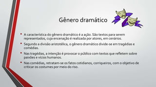 Gênero dramático
• A característica do gênero dramático é a ação. São textos para serem
representados, cuja encenação é realizada por atores, em cenários.
• Segundo a divisão aristotélica, o gênero dramático divide-se em tragédias e
comédias.
• Nas tragédias, a intenção é provocar o público com textos que refletem sobre
paixões e vícios humanos.
• Nas comédias, retratam-se os fatos cotidianos, corriqueiros, com o objetivo de
criticar os costumes por meio do riso.
 