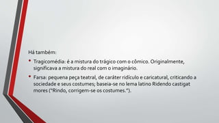 Há também:
• Tragicomédia: é a mistura do trágico com o cômico. Originalmente,
significava a mistura do real com o imaginário.
• Farsa: pequena peça teatral, de caráter ridículo e caricatural, criticando a
sociedade e seus costumes; baseia-se no lema latino Ridendo castigat
mores (“Rindo, corrigem-se os costumes.”).
 