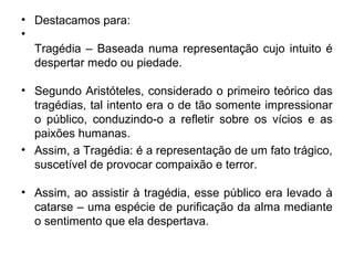 • Destacamos para:
•
Tragédia – Baseada numa representação cujo intuito é
despertar medo ou piedade.
• Segundo Aristóteles, considerado o primeiro teórico das
tragédias, tal intento era o de tão somente impressionar
o público, conduzindo-o a refletir sobre os vícios e as
paixões humanas.
• Assim, a Tragédia: é a representação de um fato trágico,
suscetível de provocar compaixão e terror.
• Assim, ao assistir à tragédia, esse público era levado à
catarse – uma espécie de purificação da alma mediante
o sentimento que ela despertava.
 