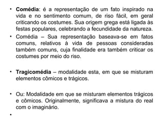 • Comédia: é a representação de um fato inspirado na
vida e no sentimento comum, de riso fácil, em geral
criticando os costumes. Sua origem grega está ligada às
festas populares, celebrando a fecundidade da natureza.
• Comédia – Sua representação baseava-se em fatos
comuns, relativos à vida de pessoas consideradas
também comuns, cuja finalidade era também criticar os
costumes por meio do riso.
• Tragicomédia – modalidade esta, em que se misturam
elementos cômicos e trágicos.
• Ou: Modalidade em que se misturam elementos trágicos
e cômicos. Originalmente, significava a mistura do real
com o imaginário.
•
 