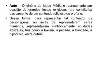 • Auto – Originária da Idade Média e representada por
ocasião de grandes festas religiosas, era constituída
basicamente de um conteúdo religioso ou profano.
• Dessa forma, para representar tal conteúdo, os
personagens, ao invés de representarem seres
humanos, representavam simbolicamente entidades
abstratas, tais como a luxúria, o pecado, a bondade, a
hipocrisia, entre outros.
 