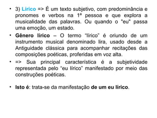 • 3) Lírico => É um texto subjetivo, com predominância e
pronomes e verbos na 1ª pessoa e que explora a
musicalidade das palavras. Ou quando o "eu" passa
uma emoção, um estado.
• Gênero lírico – O termo “lírico” é oriundo de um
instrumento musical denominado lira, usado desde a
Antiguidade clássica para acompanhar recitações das
composições poéticas, proferidas em voz alta.
• => Sua principal característica é a subjetividade
representada pelo “eu lírico” manifestado por meio das
construções poéticas.
• Isto é: trata-se da manifestação de um eu lírico.
 