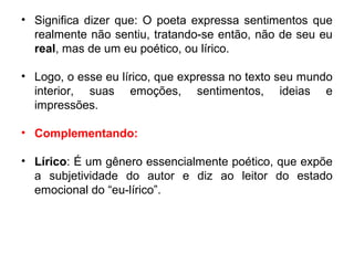 • Significa dizer que: O poeta expressa sentimentos que
realmente não sentiu, tratando-se então, não de seu eu
real, mas de um eu poético, ou lírico.
• Logo, o esse eu lírico, que expressa no texto seu mundo
interior, suas emoções, sentimentos, ideias e
impressões.
• Complementando:
• Lírico: É um gênero essencialmente poético, que expõe
a subjetividade do autor e diz ao leitor do estado
emocional do “eu-lírico”.
 