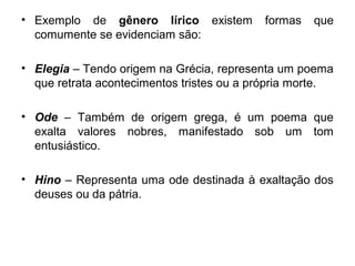 • Exemplo de gênero lírico existem formas que
comumente se evidenciam são:
• Elegia – Tendo origem na Grécia, representa um poema
que retrata acontecimentos tristes ou a própria morte.
• Ode – Também de origem grega, é um poema que
exalta valores nobres, manifestado sob um tom
entusiástico.
• Hino – Representa uma ode destinada à exaltação dos
deuses ou da pátria.
 