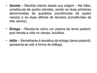 • Soneto – Mantido intacto desde sua origem – Na Itália,
constitui-se de quatro estrofes, sendo as duas primeiras
denominadas de quartetos (constituídas de quatro
versos) e as duas últimas de tercetos (constituídas de
três versos).
• Écloga – Revela-se como um poema de tema pastoril,
pois retrata a vida no campo, bucólica.
• Idílio – Semelhante à temática da écloga (tema pastoril),
apresenta-se sob a forma de diálogo.
 