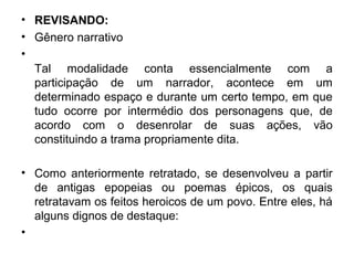 • REVISANDO:
• Gênero narrativo
•
Tal modalidade conta essencialmente com a
participação de um narrador, acontece em um
determinado espaço e durante um certo tempo, em que
tudo ocorre por intermédio dos personagens que, de
acordo com o desenrolar de suas ações, vão
constituindo a trama propriamente dita.
• Como anteriormente retratado, se desenvolveu a partir
de antigas epopeias ou poemas épicos, os quais
retratavam os feitos heroicos de um povo. Entre eles, há
alguns dignos de destaque:
•
 