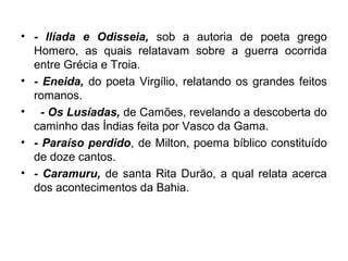 • - Ilíada e Odisseia, sob a autoria de poeta grego
Homero, as quais relatavam sobre a guerra ocorrida
entre Grécia e Troia.
• - Eneida, do poeta Virgílio, relatando os grandes feitos
romanos.
• - Os Lusíadas, de Camões, revelando a descoberta do
caminho das Índias feita por Vasco da Gama.
• - Paraíso perdido, de Milton, poema bíblico constituído
de doze cantos.
• - Caramuru, de santa Rita Durão, a qual relata acerca
dos acontecimentos da Bahia.
 