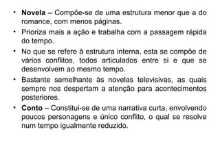 • Novela – Compõe-se de uma estrutura menor que a do
romance, com menos páginas.
• Prioriza mais a ação e trabalha com a passagem rápida
do tempo.
• No que se refere à estrutura interna, esta se compõe de
vários conflitos, todos articulados entre si e que se
desenvolvem ao mesmo tempo.
• Bastante semelhante às novelas televisivas, as quais
sempre nos despertam a atenção para acontecimentos
posteriores.
• Conto – Constitui-se de uma narrativa curta, envolvendo
poucos personagens e único conflito, o qual se resolve
num tempo igualmente reduzido.
 