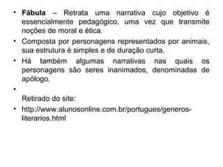 • Fábula – Retrata uma narrativa cujo objetivo é
essencialmente pedagógico, uma vez que transmite
noções de moral e ética.
• Composta por personagens representados por animais,
sua estrutura é simples e de duração curta.
• Há também algumas narrativas nas quais os
personagens são seres inanimados, denominadas de
apólogo.
•
Retirado do site:
• http://www.alunosonline.com.br/portugues/generos-
literarios.html
 