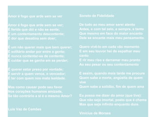 Amor é fogo que arde sem se ver
Amor é fogo que arde sem se ver;
É ferida que dói e não se sente;
É um contentamento descontente;
É dor que desatina sem doer;
É um não querer mais que bem querer;
É solitário andar por entre a gente;
É nunca contentar-se de contente;
É cuidar que se ganha em se perder;
É querer estar preso por vontade;
É servir a quem vence, o vencedor;
É ter com quem nos mata lealdade.
Mas como causar pode seu favor
Nos corações humanos amizade,
Se tão contrário a si é o mesmo Amor?
Luís Vaz de Camões
Soneto de Fidelidade
De tudo ao meu amor serei atento
Antes, e com tal zelo, e sempre, e tanto
Que mesmo em face do maior encanto
Dele se encante mais meu pensamento.
Quero vivê-lo em cada vão momento
E em seu louvor hei de espalhar meu
canto
E rir meu riso e derramar meu pranto
Ao seu pesar ou seu contentamento
E assim, quando mais tarde me procure
Quem sabe a morte, angústia de quem
vive
Quem sabe a solidão, fim de quem ama
Eu possa me dizer do amor (que tive):
Que não seja imortal, posto que é chama
Mas que seja infinito enquanto dure.
Vinícius de Moraes
 