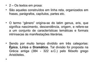 • 2 – Os textos em prosa:
• São aqueles construídos em linha reta, organizados em
frases, parágrafos, capítulos, partes etc.
• O termo “gênero” origina-se do latim genus, eris, que
significa nascimento, descendência, origem, e refere-se
a um conjunto de características temáticas e formais
intrínsecas às manifestações literárias.
• Sendo por muito tempo dividido em três categorias:
Épico, Lírico e Dramático. Tal divisão foi proposta na
Grécia antiga (384 - 322 a.C.) pelo filósofo grego
Aristóteles.
•
 