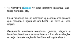 • 1) Narrativo (Épico) => uma narrativa histórica. São
feitos heroicos, etc.
• Há a presença de um narrador, que conta uma história
que ressalta a figura de um herói, um povo ou uma
nação.
• Geralmente envolvem aventuras, guerras, viagens e
façanhas heroicas e apresentam um tom de exaltação,
ou seja: de valorização de heróis e feitos grandiosos.
 