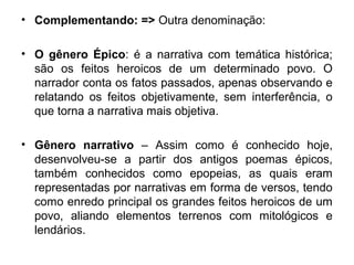 • Complementando: => Outra denominação:
• O gênero Épico: é a narrativa com temática histórica;
são os feitos heroicos de um determinado povo. O
narrador conta os fatos passados, apenas observando e
relatando os feitos objetivamente, sem interferência, o
que torna a narrativa mais objetiva.
• Gênero narrativo – Assim como é conhecido hoje,
desenvolveu-se a partir dos antigos poemas épicos,
também conhecidos como epopeias, as quais eram
representadas por narrativas em forma de versos, tendo
como enredo principal os grandes feitos heroicos de um
povo, aliando elementos terrenos com mitológicos e
lendários.
 