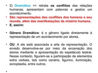• 2) Dramático => retrata os conflitos das relações
humanas, apresentam com palavras e gestos um
acontecimento.
• São representações dos conflitos dos homens e seu
mundo, além das manifestações da miséria humana.
• E, assim:
• Gênero Dramático: é o gênero ligado diretamente à
representação de um acontecimento por atores.
• OU: A ele está associada a arte da representação. O
enredo desenvolve-se por meio da encenação dos
atores mediante a apresentação do espetáculo teatral.
Nesse contexto, figuram-se a participação de elementos
extra verbais, tais como cenário, figurino, iluminação,
sonoplastia, entre outros.
•
 