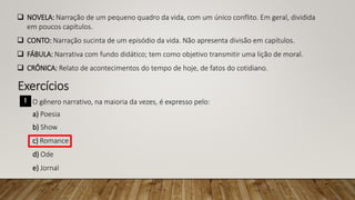  NOVELA: Narração de um pequeno quadro da vida, com um único conflito. Em geral, dividida
em poucos capítulos.
 CONTO: Narração sucinta de um episódio da vida. Não apresenta divisão em capítulos.
 FÁBULA: Narrativa com fundo didático; tem como objetivo transmitir uma lição de moral.
 CRÔNICA: Relato de acontecimentos do tempo de hoje, de fatos do cotidiano.
Exercícios
1 O gênero narrativo, na maioria da vezes, é expresso pelo:
a) Poesia
b) Show
c) Romance
d) Ode
e) Jornal
 