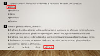 2 O soneto é uma das formas mais tradicionais e, na maioria das vezes, tem conteúdo:
a) Lírico
b) Cronístico
c) Épico
d) Dramático
e) Satírico
3 Sobre os gêneros literários, afirma-se:
1. O gênero dramático abrange textos que tematizam o sofrimento e a aflição da condição humana.
2. Textos pertencentes ao gênero lírico privilegiam a expressão subjetiva de estados interiores.
3. O gênero épico compreende textos sobre acontecimentos grandiosos protagonizados por heróis.
4. Em literatura, o romance e a novela são formas narrativas pertencentes ao gênero dramático.
Estão corretas apenas as afirmativas...
a) 1 e 2. b) 1 e 4. c) 3 e 4. d) 2 e 3.
 