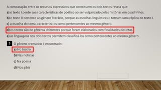 A comparação entre os recursos expressivos que constituem os dois textos revela que:
a) o texto I perde suas características de poético ao ser vulgarizado pelas histórias em quadrinhos.
b) o texto II pertence ao gênero literário, porque as escolhas linguísticas o tornam uma réplica do texto I.
c) a escolha do tema, caracteriza-os como pertencentes ao mesmo gênero.
d) os textos são de gêneros diferentes porque foram elaborados com finalidades distintas.
e) as linguagens nos dois textos permitem classificá-los como pertencentes ao mesmo gênero.
5 O gênero dramático é encontrado:
a) No teatro
b) Nas notícias
c) Na poesia
d) Nos gibis
 