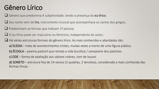 Gênero Lírico
 Gênero que predomina A subjetividade, tendo a presença do eu-lírico;
 Seu nome vem de lira, instrumento musical que acompanhava os cantos dos gregos;
 Predominam as formas que indicam 1ª pessoa;
 O eu-lírico pode ser masculino ou feminino, independente do autor;
 Há várias estruturas formais do gênero lírico. As mais conhecidas e abordadas são:
a) ELEGIA – trata de acontecimentos tristes, muitas vezes a morte de uma figura pública.
b) ÉCOGLA – poema pastoril que retrata a vida bucólica / campestre dos pastores.
c) ODE – forma de exaltação aos valores nobres, tom de louvor.
d) SONETO – estrutura fixa de 14 versos (2 quadras, 2 tercetos), considerada a mais conhecida das
formas líricas.
 