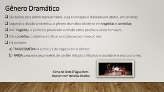 Gênero Dramático
 São textos para serem representados, cuja encenação é realizada por atores, em cenários;
 Segundo a divisão aristotélica, o gênero dramático divide-se em tragédias e comédias;
 Nas Tragédias, o público é provocado a refletir sobre paixões e vícios humanos.
 Nas comédias, o objetivo é criticar os costumes por meio do riso.
 Há também:
a) TRAGICOMÉDIA: é a mistura do trágico com o cômico.
b) FARSA: pequena peça teatral, de caráter ridículo, criticando a sociedade e seus costumes;
Cena de Gota D'água Bem
Querer com Izabella Bicalho
 