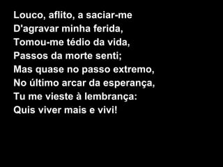 Louco, aflito, a saciar-me
D'agravar minha ferida,
Tomou-me tédio da vida,
Passos da morte senti;
Mas quase no passo extremo,
No último arcar da esperança,
Tu me vieste à lembrança:
Quis viver mais e vivi!
 