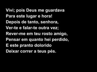 Vivi; pois Deus me guardava
Para este lugar e hora!
Depois de tanto, senhora,
Ver-te e falar-te outra vez;
Rever-me em teu rosto amigo,
Pensar em quanto hei perdido,
E este pranto dolorido
Deixar correr a teus pés.
 
