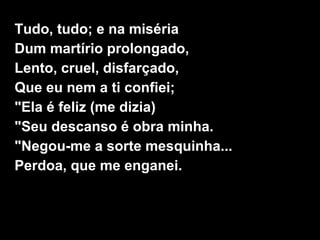 Tudo, tudo; e na miséria
Dum martírio prolongado,
Lento, cruel, disfarçado,
Que eu nem a ti confiei;
"Ela é feliz (me dizia)
"Seu descanso é obra minha.
"Negou-me a sorte mesquinha...
Perdoa, que me enganei.
 
