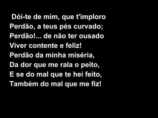 Dói-te de mim, que t'imploro
Perdão, a teus pés curvado;
Perdão!... de não ter ousado
Viver contente e feliz!
Perdão da minha miséria,
Da dor que me rala o peito,
E se do mal que te hei feito,
Também do mal que me fiz!
 