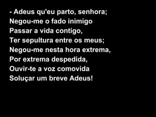 - Adeus qu'eu parto, senhora;
Negou-me o fado inimigo
Passar a vida contigo,
Ter sepultura entre os meus;
Negou-me nesta hora extrema,
Por extrema despedida,
Ouvir-te a voz comovida
Soluçar um breve Adeus!
 